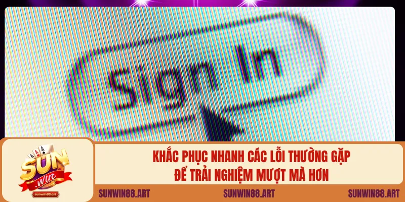 Khắc phục nhanh các lỗi thường gặp để trải nghiệm mượt mà hơn